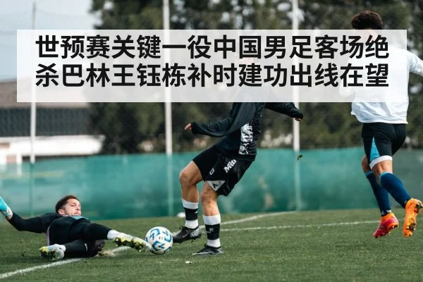 世预赛关键一役中国男足客场绝杀巴林王钰栋补时建功出线在望