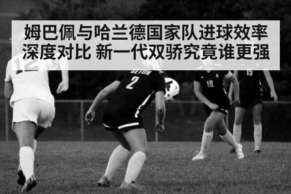 姆巴佩与哈兰德国家队进球效率深度对比 新一代双骄究竟谁更强