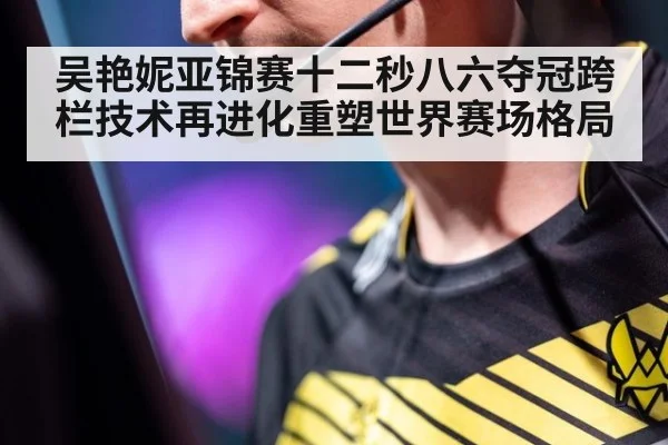 吴艳妮亚锦赛十二秒八六夺冠跨栏技术再进化重塑世界赛场格局